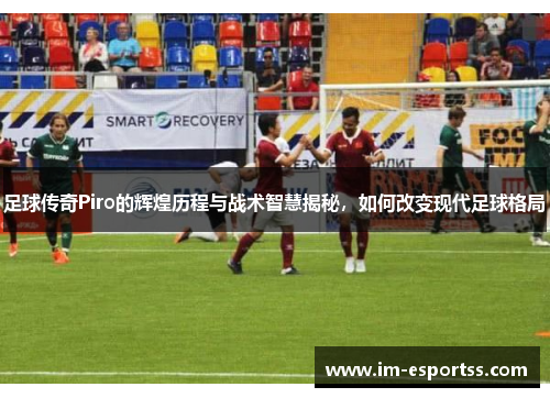 足球传奇Piro的辉煌历程与战术智慧揭秘，如何改变现代足球格局