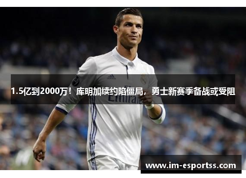 1.5亿到2000万！库明加续约陷僵局，勇士新赛季备战或受阻